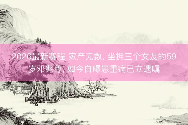2026最新赛程 家产无数， 坐拥三个女友的59岁邓兆尊， 如今自曝患重病已立遗嘱