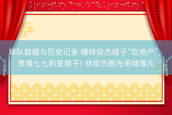 球队数据与历史记录 曝林俊杰嫂子“吃绝户”， 责难七七的是嫂子! 林俊杰删光哥嫂像片