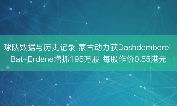 球队数据与历史记录 蒙古动力获Dashdemberel Bat-Erdene增抓195万股 每股作价0.55港元