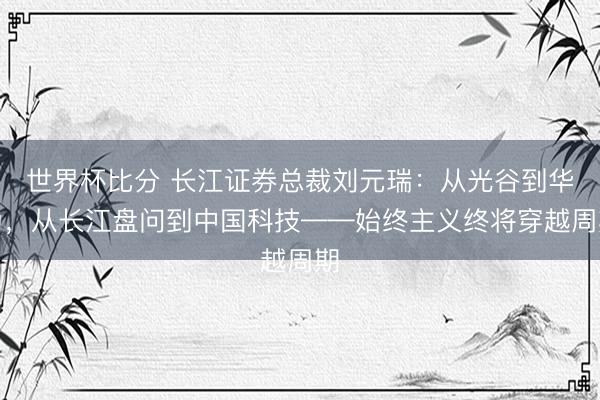 世界杯比分 长江证券总裁刘元瑞：从光谷到华为，从长江盘问到中国科技——始终主义终将穿越周期