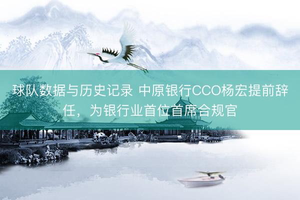 球队数据与历史记录 中原银行CCO杨宏提前辞任，为银行业首位首席合规官
