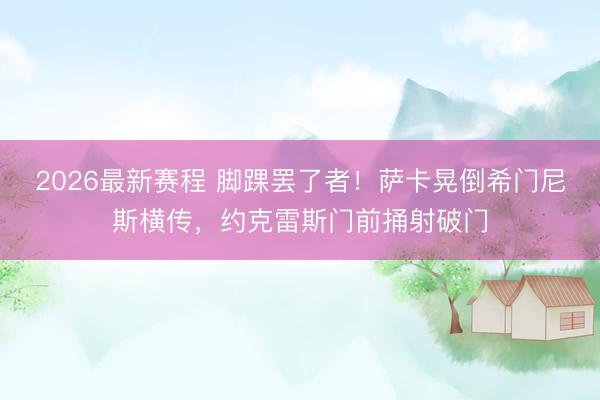 2026最新赛程 脚踝罢了者！萨卡晃倒希门尼斯横传，约克雷斯门前捅射破门