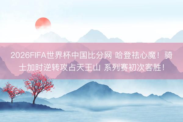 2026FIFA世界杯中国比分网 哈登祛心魔！骑士加时逆转攻占天王山 系列赛初次客胜！