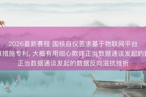 2026最新赛程 国核自仪苦求基于物联网平台数据安全走访规章措施专利， 大概有用细心欺诈正当数据通谈发起的数据反向滋扰挫折
