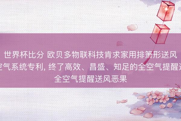世界杯比分 欧贝多物联科技肯求家用排箫形送风提醒全空气系统专利， 终了高效、昌盛、知足的全空气提醒送风恶果