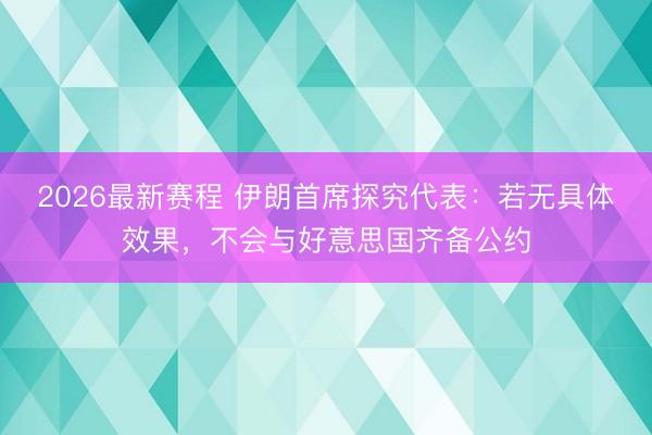 2026最新赛程 伊朗首席探究代表：若无具体效果，不会与好意思国齐备公约