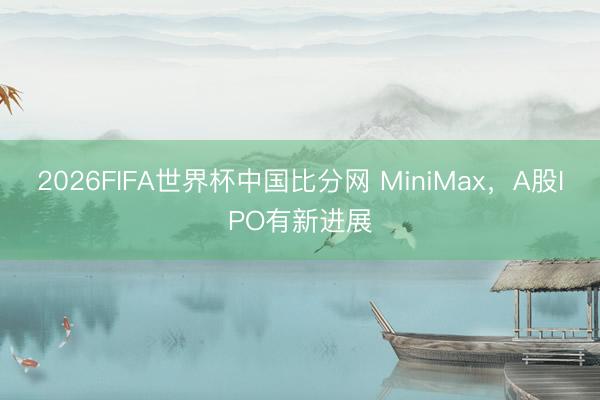 2026FIFA世界杯中国比分网 MiniMax，A股IPO有新进展