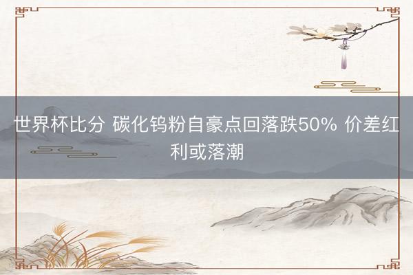世界杯比分 碳化钨粉自豪点回落跌50% 价差红利或落潮