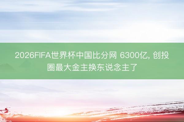 2026FIFA世界杯中国比分网 6300亿, 创投圈最大金主换东说念主了