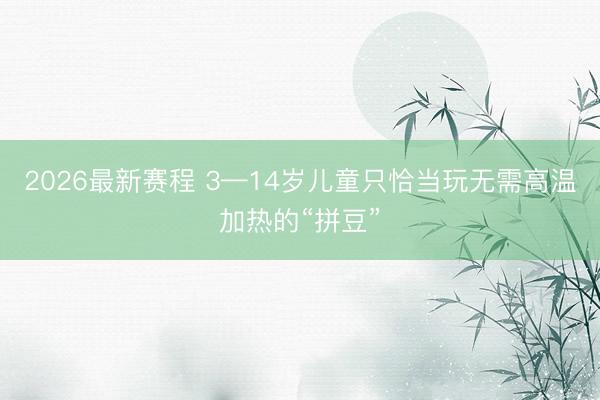 2026最新赛程 3—14岁儿童只恰当玩无需高温加热的“拼豆”