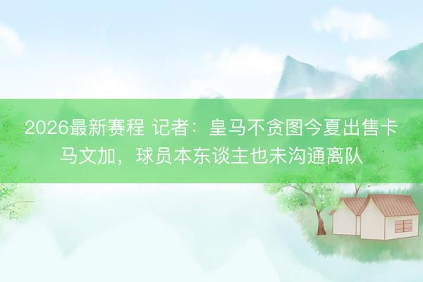 2026最新赛程 记者：皇马不贪图今夏出售卡马文加，球员本东谈主也未沟通离队