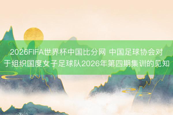 2026FIFA世界杯中国比分网 中国足球协会对于组织国度女子足球队2026年第四期集训的见知