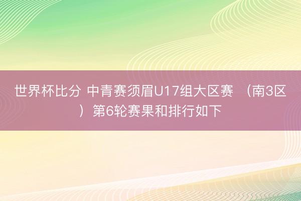 世界杯比分 中青赛须眉U17组大区赛 （南3区）第6轮赛果和排行如下