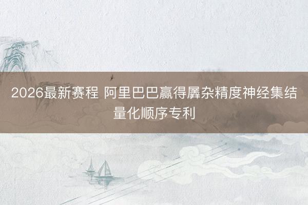 2026最新赛程 阿里巴巴赢得羼杂精度神经集结量化顺序专利