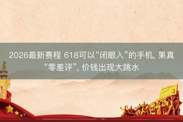 2026最新赛程 618可以“闭眼入”的手机, 果真“零差评”, 价钱出现大跳水