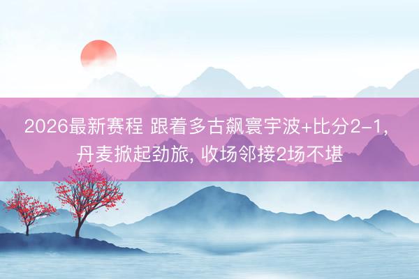 2026最新赛程 跟着多古飙寰宇波+比分2-1， 丹麦掀起劲旅， 收场邻接2场不堪