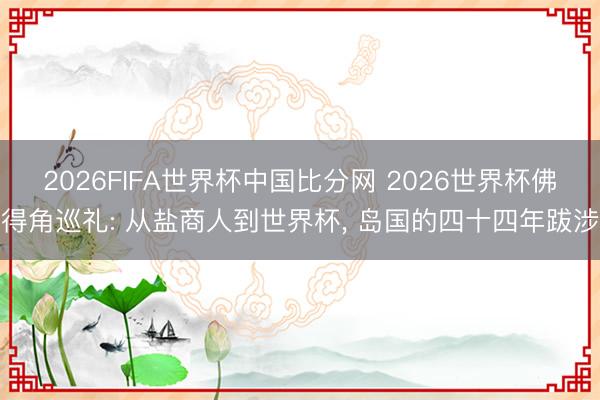 2026FIFA世界杯中国比分网 2026世界杯佛得角巡礼: 从盐商人到世界杯, 岛国的四十四年跋涉