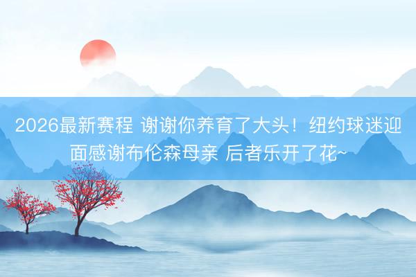 2026最新赛程 谢谢你养育了大头!纽约球迷迎面感谢布伦森母亲 后者乐开了花~