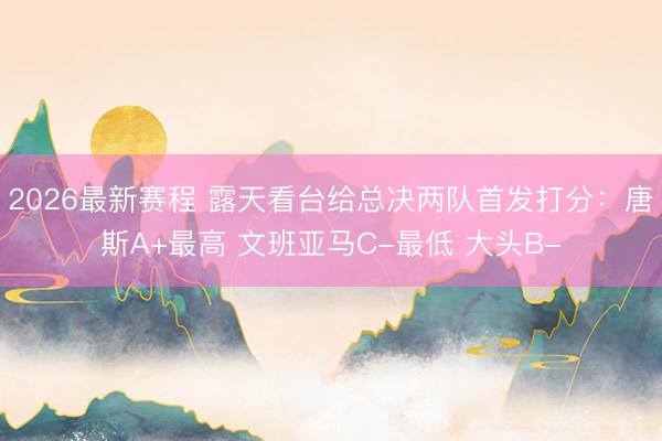 2026最新赛程 露天看台给总决两队首发打分:唐斯A+最高 文班亚马C-最低 大头B-