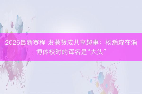2026最新赛程 发蒙赞成共享趣事：杨瀚森在淄博体校时的诨名是“大头”