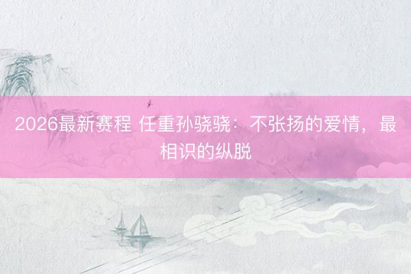 2026最新赛程 任重孙骁骁：不张扬的爱情，最相识的纵脱