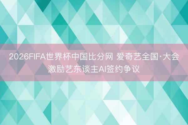 2026FIFA世界杯中国比分网 爱奇艺全国·大会激励艺东谈主AI签约争议