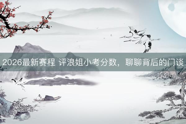 2026最新赛程 评浪姐小考分数，聊聊背后的门谈