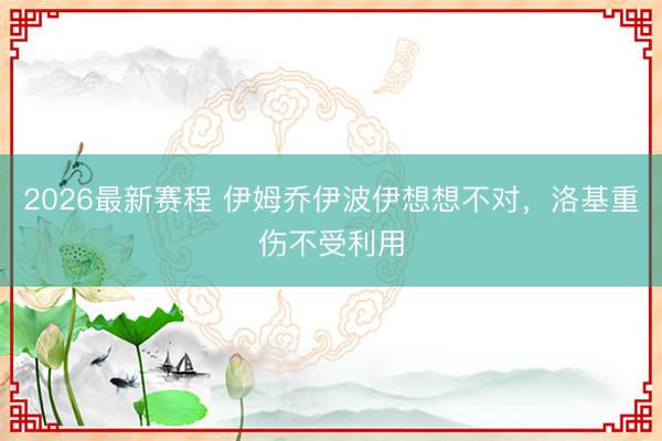 2026最新赛程 伊姆乔伊波伊想想不对，洛基重伤不受利用