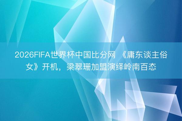 2026FIFA世界杯中国比分网 《庸东谈主俗女》开机，梁翠珊加盟演绎岭南百态