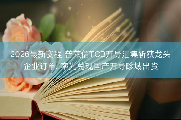 2026最新赛程 普莱信TCB开导汇集斩获龙头企业订单， 率先兑现国产开导畛域出货