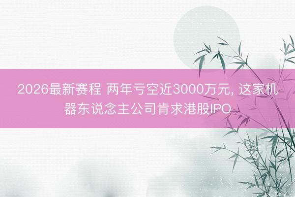 2026最新赛程 两年亏空近3000万元， 这家机器东说念主公司肯求港股IPO