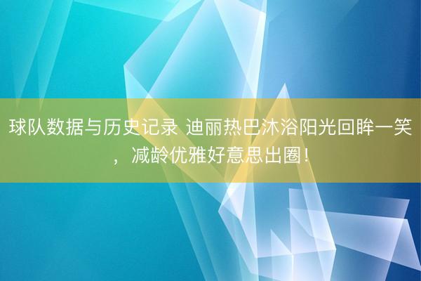 球队数据与历史记录 迪丽热巴沐浴阳光回眸一笑,减龄优雅好意思出圈!