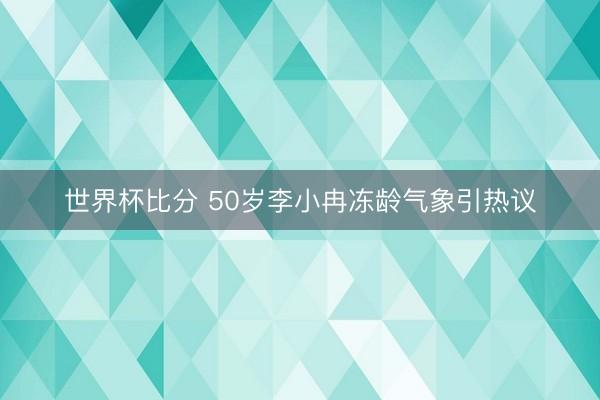 世界杯比分 50岁李小冉冻龄气象引热议
