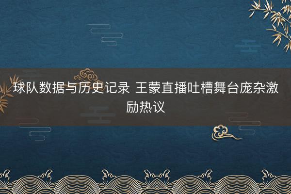 球队数据与历史记录 王蒙直播吐槽舞台庞杂激励热议