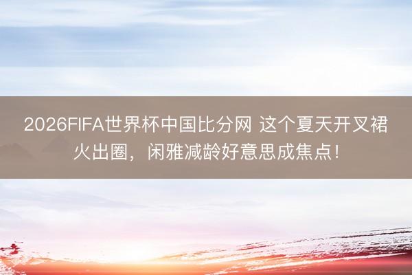 2026FIFA世界杯中国比分网 这个夏天开叉裙火出圈，闲雅减龄好意思成焦点！