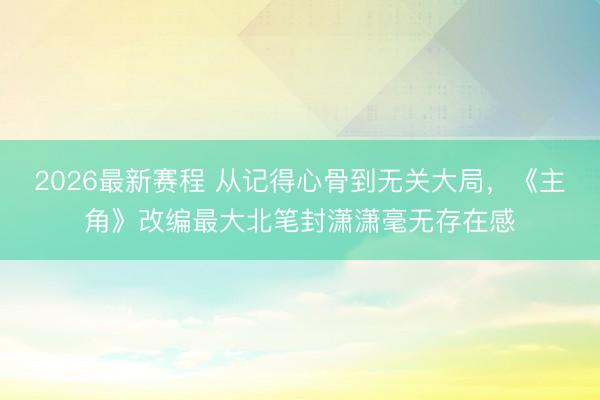2026最新赛程 从记得心骨到无关大局,《主角》改编最大北笔封潇潇毫无存在感
