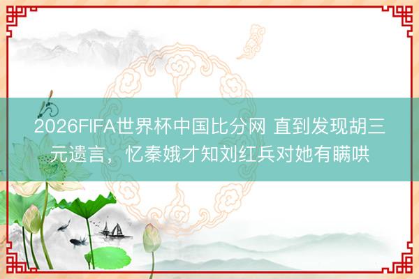 2026FIFA世界杯中国比分网 直到发现胡三元遗言,忆秦娥才知刘红兵对她有瞒哄