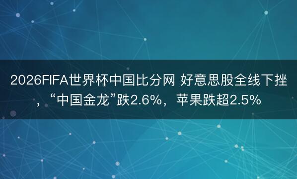 2026FIFA世界杯中国比分网 好意思股全线下挫,“中国金龙”跌2.6%,苹果跌超2.5%