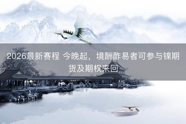 2026最新赛程 今晚起,境酬酢易者可参与镍期货及期权来回