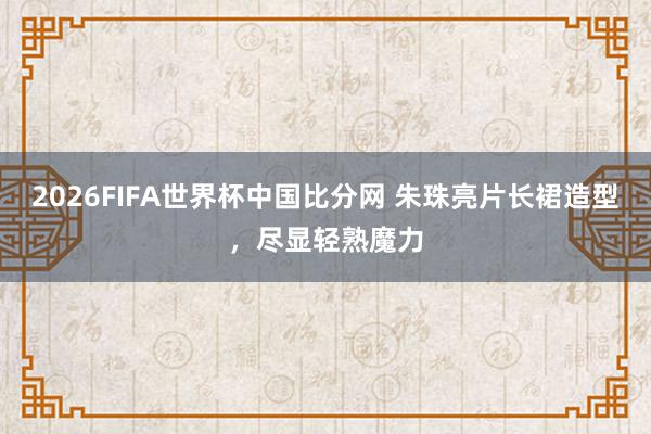 2026FIFA世界杯中国比分网 朱珠亮片长裙造型,尽显轻熟魔力
