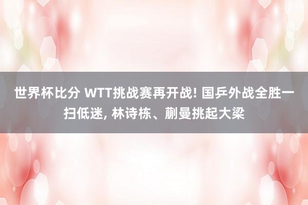 世界杯比分 WTT挑战赛再开战! 国乒外战全胜一扫低迷, 林诗栋、蒯曼挑起大梁