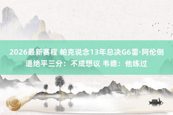 2026最新赛程 帕克说念13年总决G6雷·阿伦倒退绝平三分：不成想议 韦德：他练过