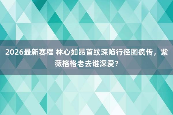 2026最新赛程 林心如昂首纹深陷行径图疯传，紫薇格格老去谁深爱？
