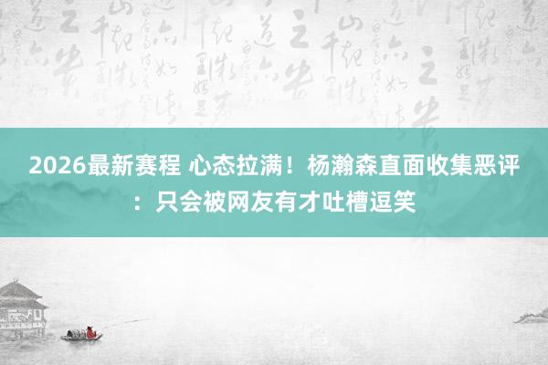 2026最新赛程 心态拉满！杨瀚森直面收集恶评：只会被网友有才吐槽逗笑