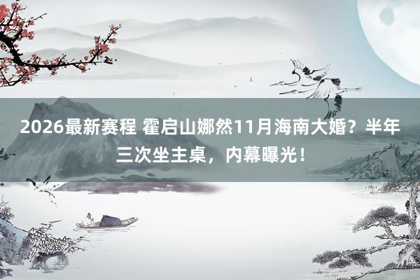 2026最新赛程 霍启山娜然11月海南大婚?半年三次坐主桌,内幕曝光!